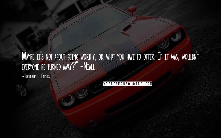 Brittany L. Engels Quotes: Maybe it's not about being worthy, or what you have to offer. If it was, wouldn't everyone be turned away?" -Niall