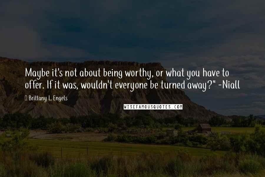 Brittany L. Engels Quotes: Maybe it's not about being worthy, or what you have to offer. If it was, wouldn't everyone be turned away?" -Niall