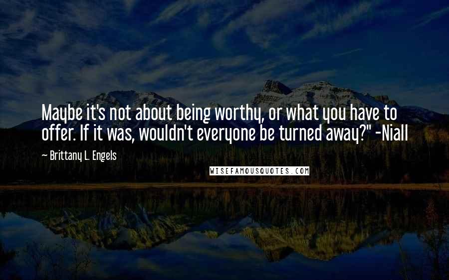 Brittany L. Engels Quotes: Maybe it's not about being worthy, or what you have to offer. If it was, wouldn't everyone be turned away?" -Niall