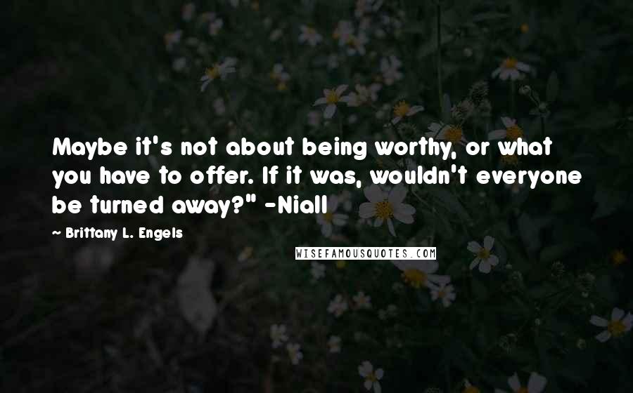 Brittany L. Engels Quotes: Maybe it's not about being worthy, or what you have to offer. If it was, wouldn't everyone be turned away?" -Niall