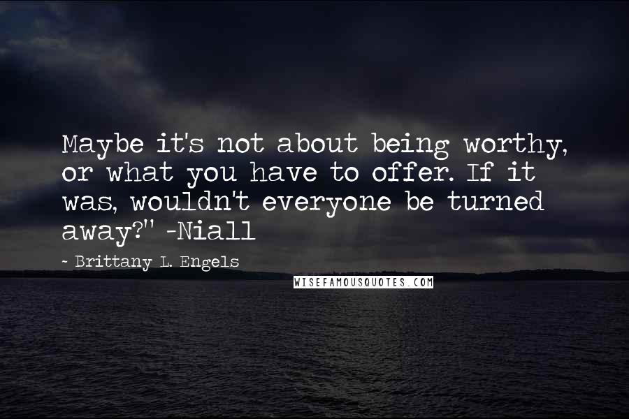 Brittany L. Engels Quotes: Maybe it's not about being worthy, or what you have to offer. If it was, wouldn't everyone be turned away?" -Niall