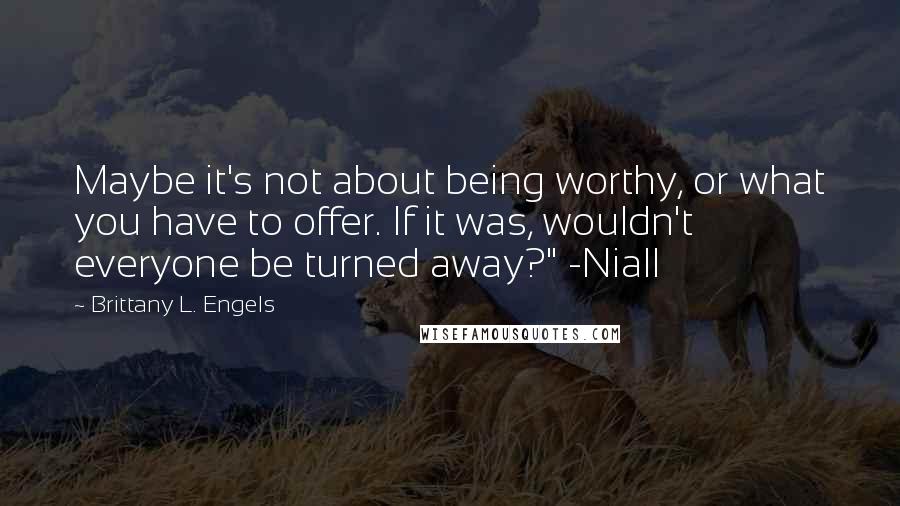 Brittany L. Engels Quotes: Maybe it's not about being worthy, or what you have to offer. If it was, wouldn't everyone be turned away?" -Niall