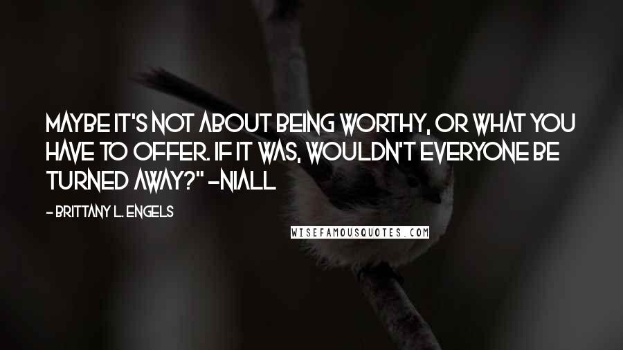 Brittany L. Engels Quotes: Maybe it's not about being worthy, or what you have to offer. If it was, wouldn't everyone be turned away?" -Niall