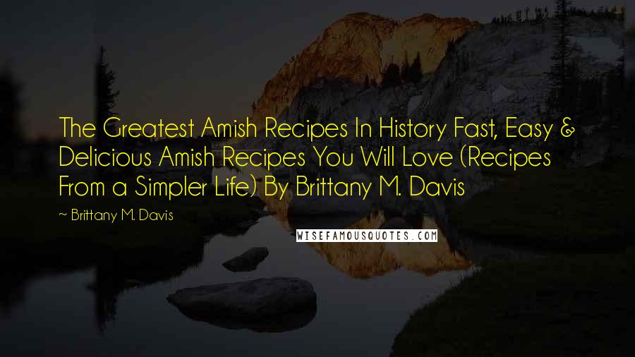 Brittany M. Davis Quotes: The Greatest Amish Recipes In History Fast, Easy & Delicious Amish Recipes You Will Love (Recipes From a Simpler Life) By Brittany M. Davis