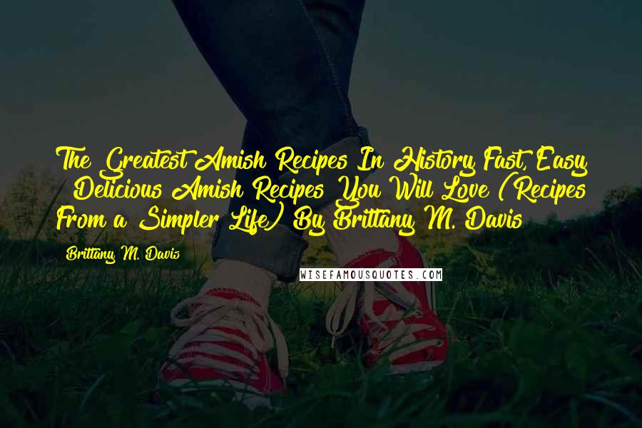 Brittany M. Davis Quotes: The Greatest Amish Recipes In History Fast, Easy & Delicious Amish Recipes You Will Love (Recipes From a Simpler Life) By Brittany M. Davis