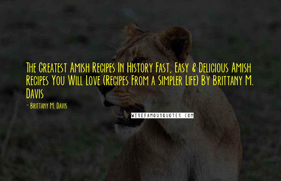 Brittany M. Davis Quotes: The Greatest Amish Recipes In History Fast, Easy & Delicious Amish Recipes You Will Love (Recipes From a Simpler Life) By Brittany M. Davis
