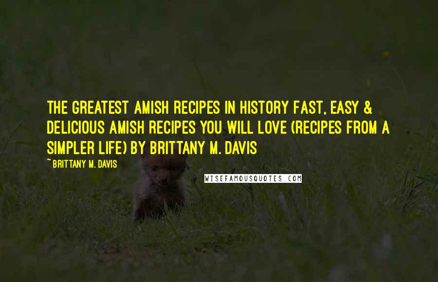Brittany M. Davis Quotes: The Greatest Amish Recipes In History Fast, Easy & Delicious Amish Recipes You Will Love (Recipes From a Simpler Life) By Brittany M. Davis