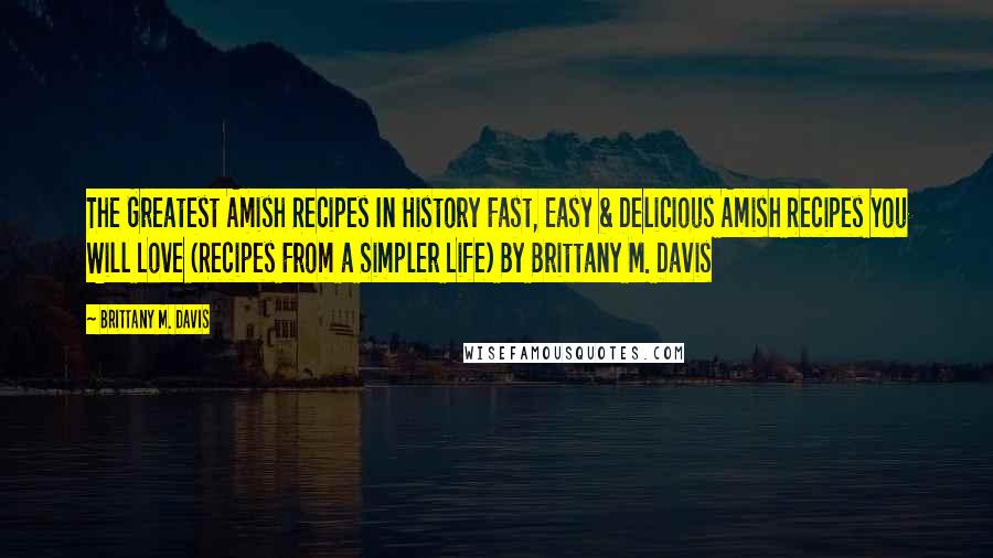 Brittany M. Davis Quotes: The Greatest Amish Recipes In History Fast, Easy & Delicious Amish Recipes You Will Love (Recipes From a Simpler Life) By Brittany M. Davis