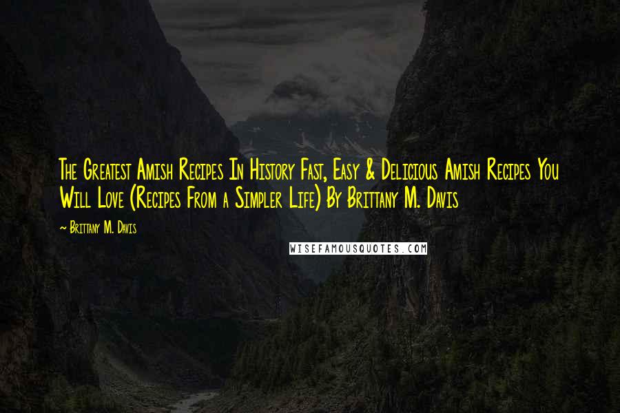 Brittany M. Davis Quotes: The Greatest Amish Recipes In History Fast, Easy & Delicious Amish Recipes You Will Love (Recipes From a Simpler Life) By Brittany M. Davis