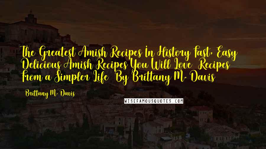 Brittany M. Davis Quotes: The Greatest Amish Recipes In History Fast, Easy & Delicious Amish Recipes You Will Love (Recipes From a Simpler Life) By Brittany M. Davis