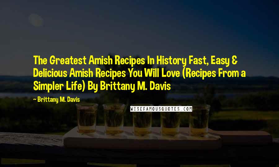 Brittany M. Davis Quotes: The Greatest Amish Recipes In History Fast, Easy & Delicious Amish Recipes You Will Love (Recipes From a Simpler Life) By Brittany M. Davis