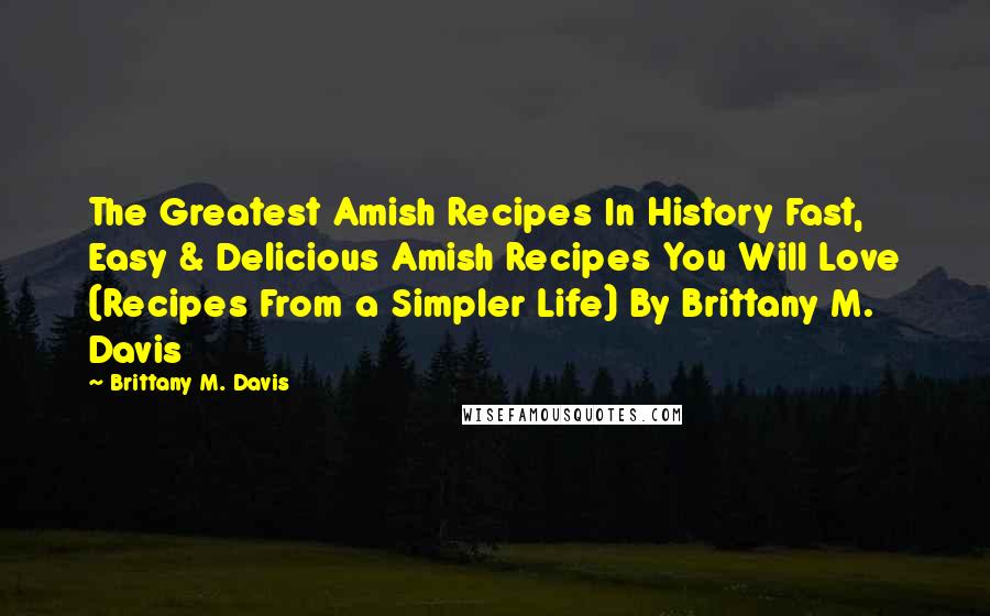 Brittany M. Davis Quotes: The Greatest Amish Recipes In History Fast, Easy & Delicious Amish Recipes You Will Love (Recipes From a Simpler Life) By Brittany M. Davis