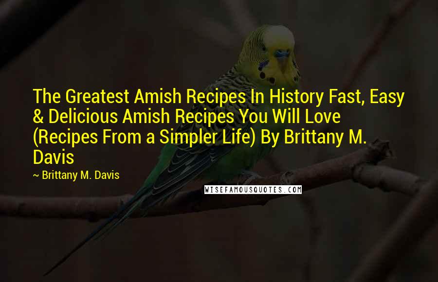Brittany M. Davis Quotes: The Greatest Amish Recipes In History Fast, Easy & Delicious Amish Recipes You Will Love (Recipes From a Simpler Life) By Brittany M. Davis