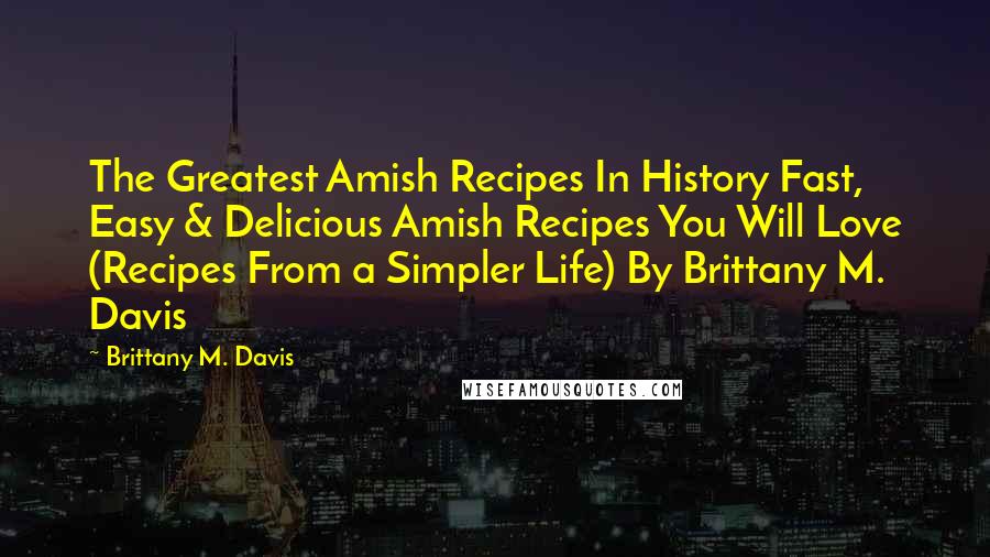 Brittany M. Davis Quotes: The Greatest Amish Recipes In History Fast, Easy & Delicious Amish Recipes You Will Love (Recipes From a Simpler Life) By Brittany M. Davis