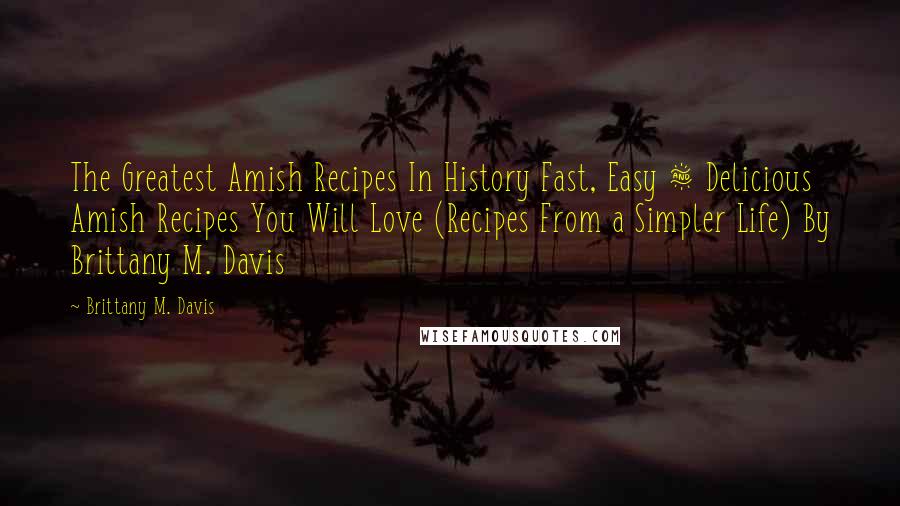 Brittany M. Davis Quotes: The Greatest Amish Recipes In History Fast, Easy & Delicious Amish Recipes You Will Love (Recipes From a Simpler Life) By Brittany M. Davis