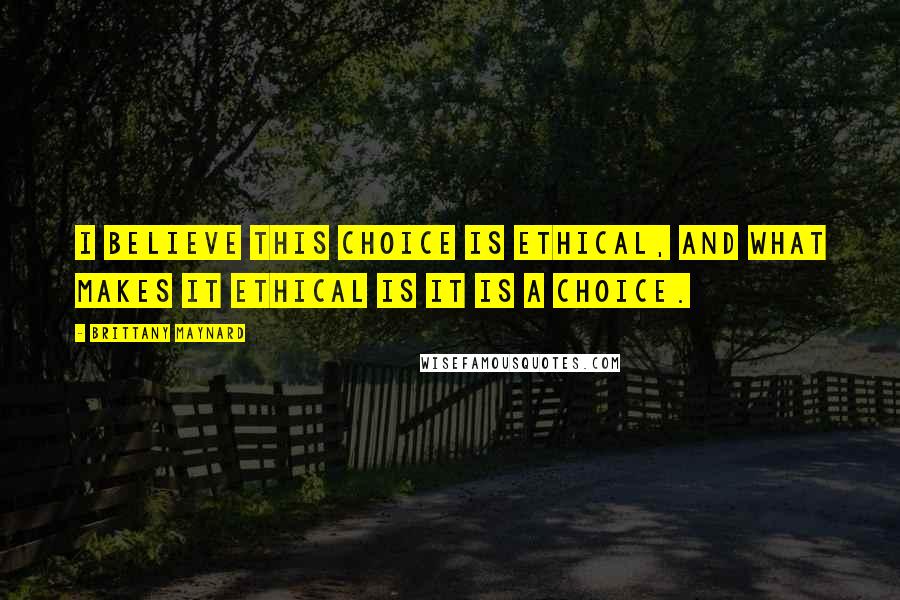 Brittany Maynard Quotes: I believe this choice is ethical, and what makes it ethical is it is a choice.