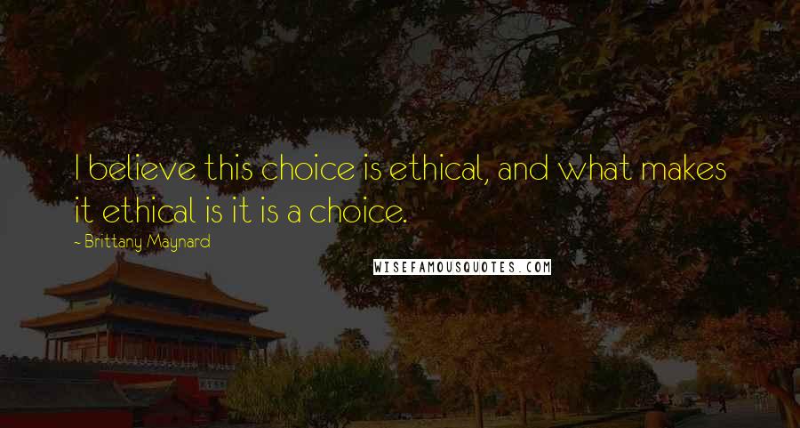 Brittany Maynard Quotes: I believe this choice is ethical, and what makes it ethical is it is a choice.