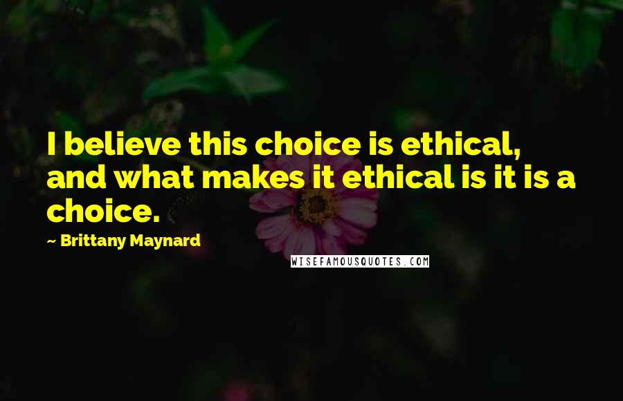 Brittany Maynard Quotes: I believe this choice is ethical, and what makes it ethical is it is a choice.