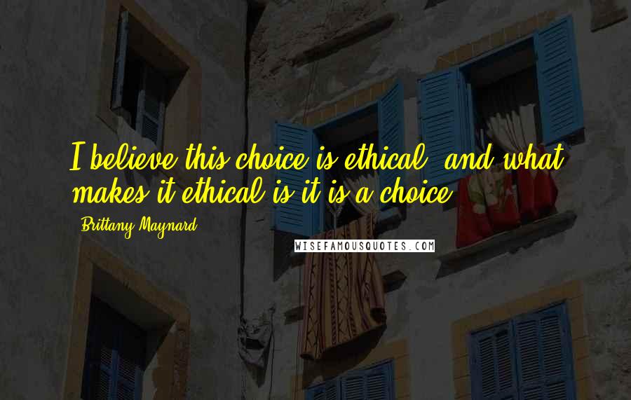 Brittany Maynard Quotes: I believe this choice is ethical, and what makes it ethical is it is a choice.