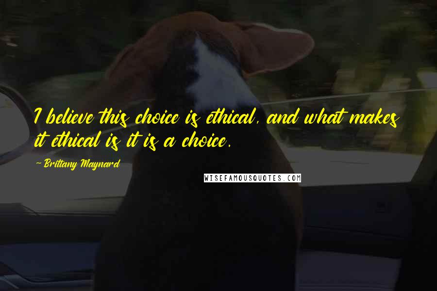 Brittany Maynard Quotes: I believe this choice is ethical, and what makes it ethical is it is a choice.