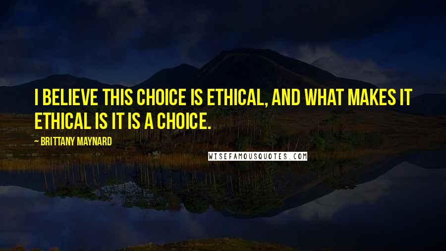 Brittany Maynard Quotes: I believe this choice is ethical, and what makes it ethical is it is a choice.