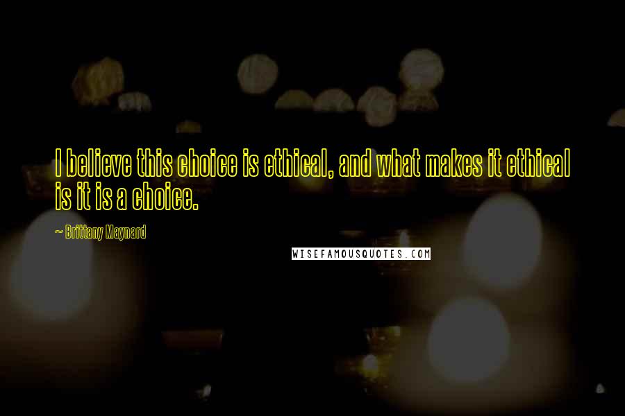 Brittany Maynard Quotes: I believe this choice is ethical, and what makes it ethical is it is a choice.