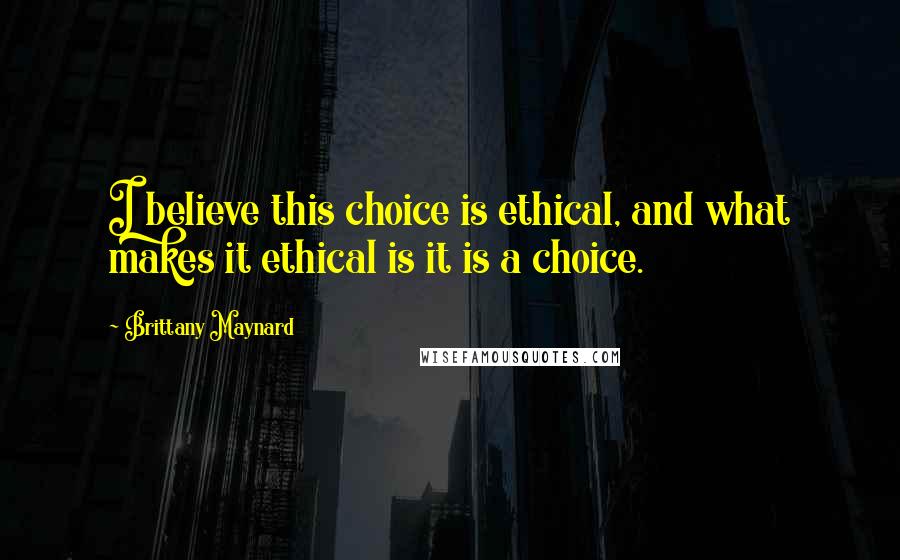 Brittany Maynard Quotes: I believe this choice is ethical, and what makes it ethical is it is a choice.