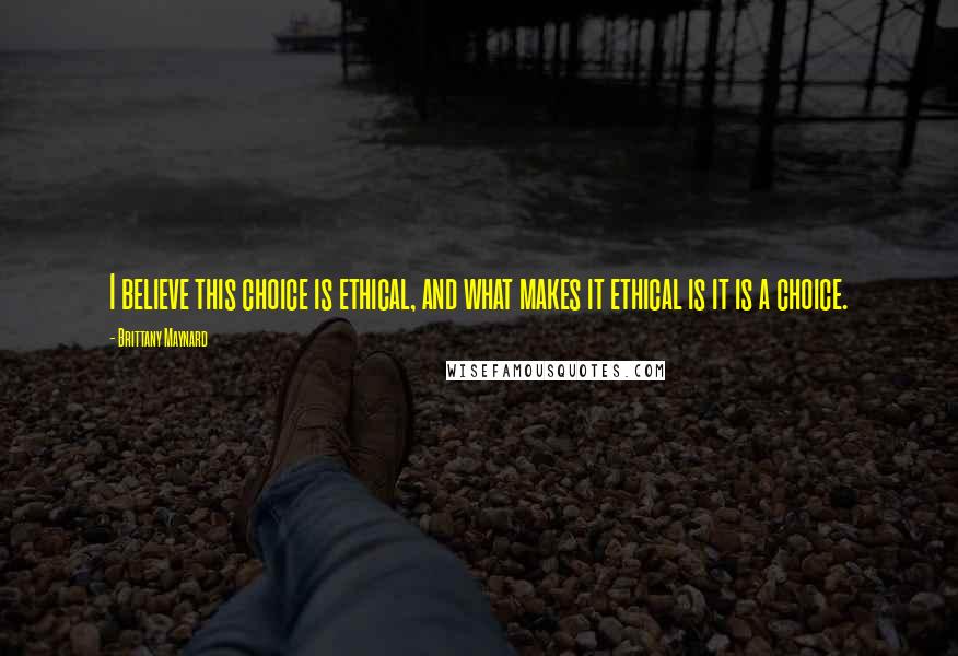 Brittany Maynard Quotes: I believe this choice is ethical, and what makes it ethical is it is a choice.