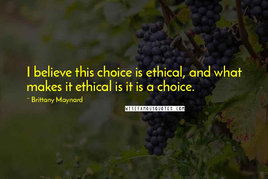 Brittany Maynard Quotes: I believe this choice is ethical, and what makes it ethical is it is a choice.