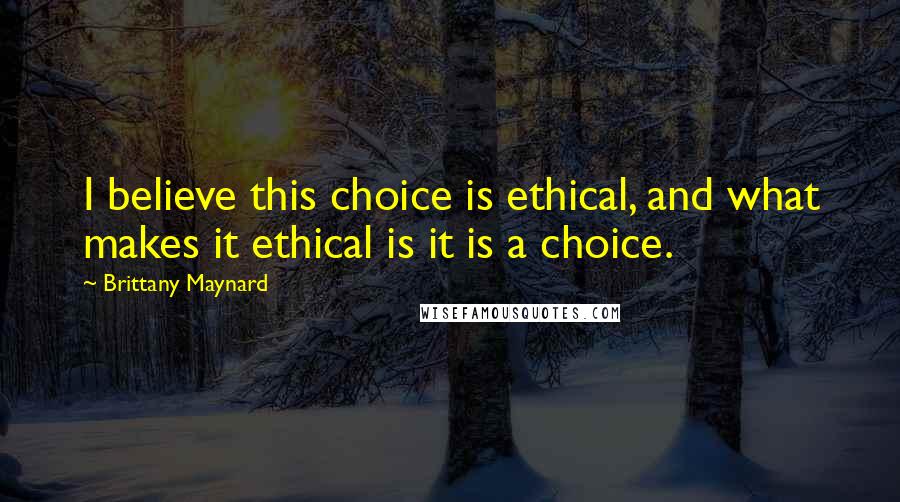 Brittany Maynard Quotes: I believe this choice is ethical, and what makes it ethical is it is a choice.