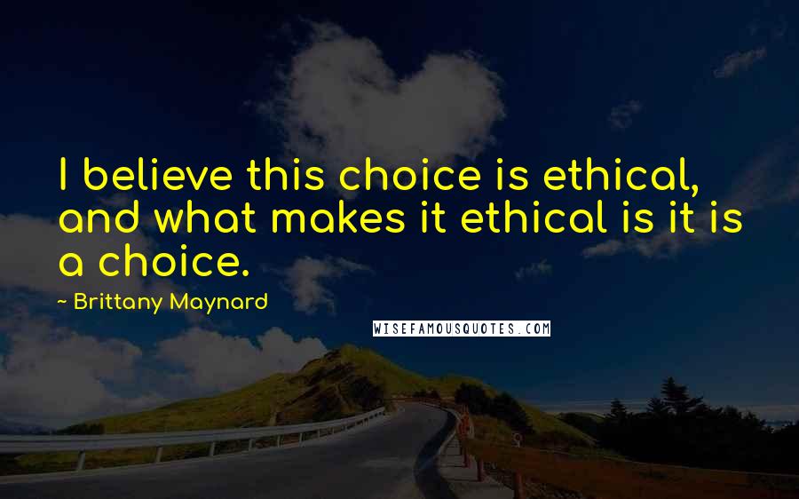 Brittany Maynard Quotes: I believe this choice is ethical, and what makes it ethical is it is a choice.