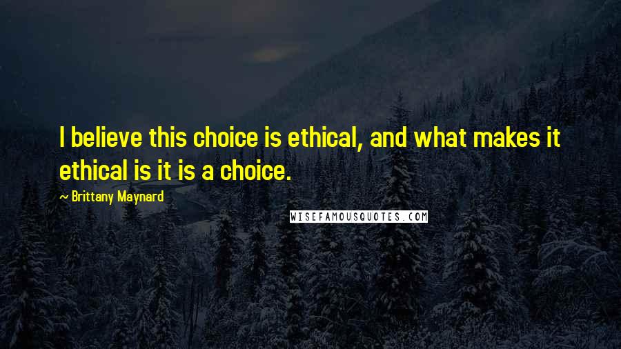 Brittany Maynard Quotes: I believe this choice is ethical, and what makes it ethical is it is a choice.