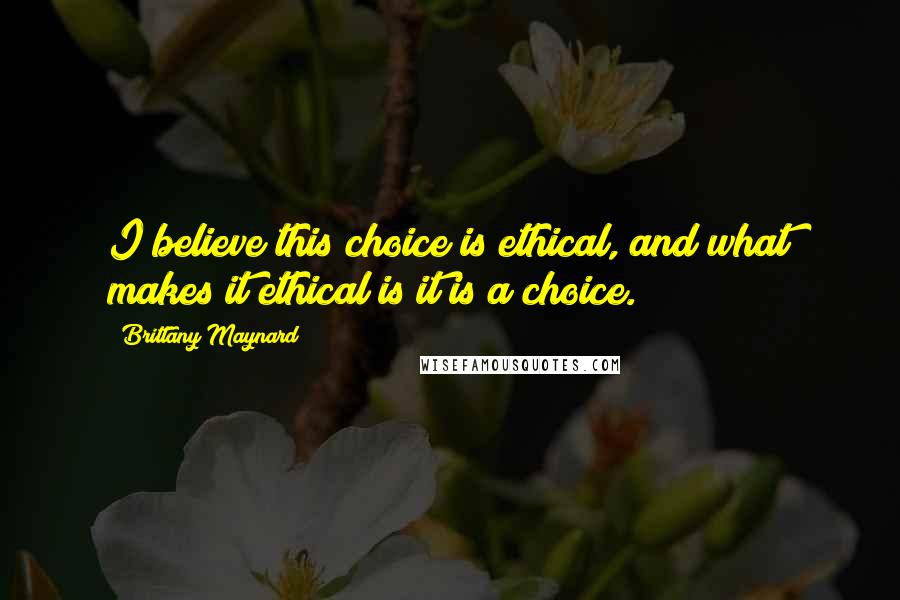 Brittany Maynard Quotes: I believe this choice is ethical, and what makes it ethical is it is a choice.