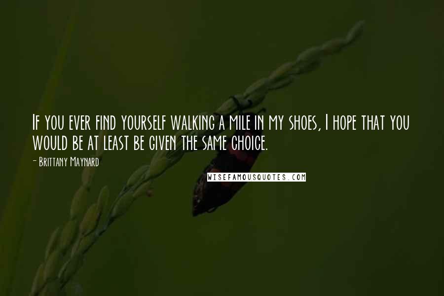 Brittany Maynard Quotes: If you ever find yourself walking a mile in my shoes, I hope that you would be at least be given the same choice.