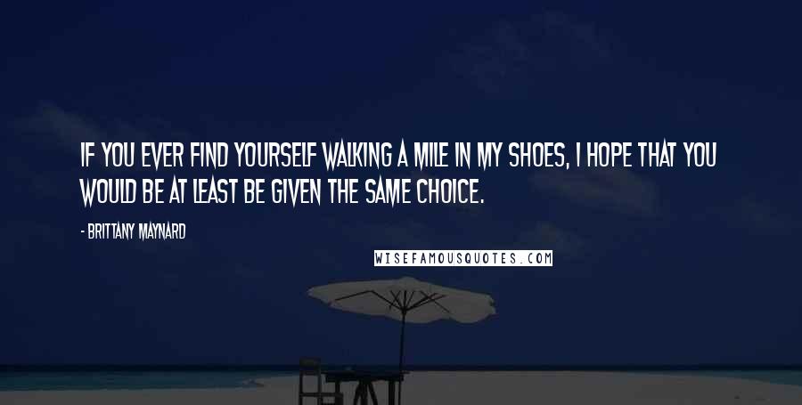 Brittany Maynard Quotes: If you ever find yourself walking a mile in my shoes, I hope that you would be at least be given the same choice.