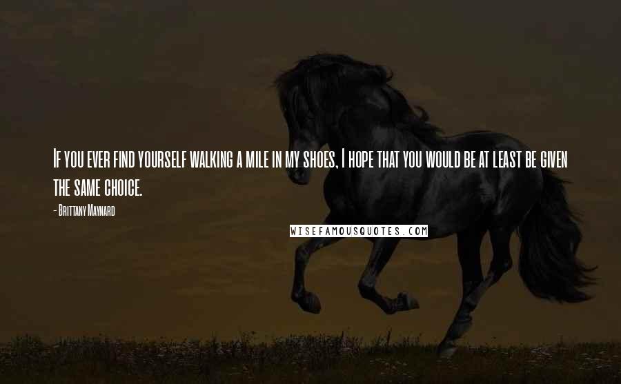 Brittany Maynard Quotes: If you ever find yourself walking a mile in my shoes, I hope that you would be at least be given the same choice.