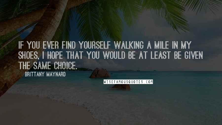 Brittany Maynard Quotes: If you ever find yourself walking a mile in my shoes, I hope that you would be at least be given the same choice.