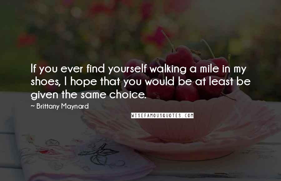 Brittany Maynard Quotes: If you ever find yourself walking a mile in my shoes, I hope that you would be at least be given the same choice.