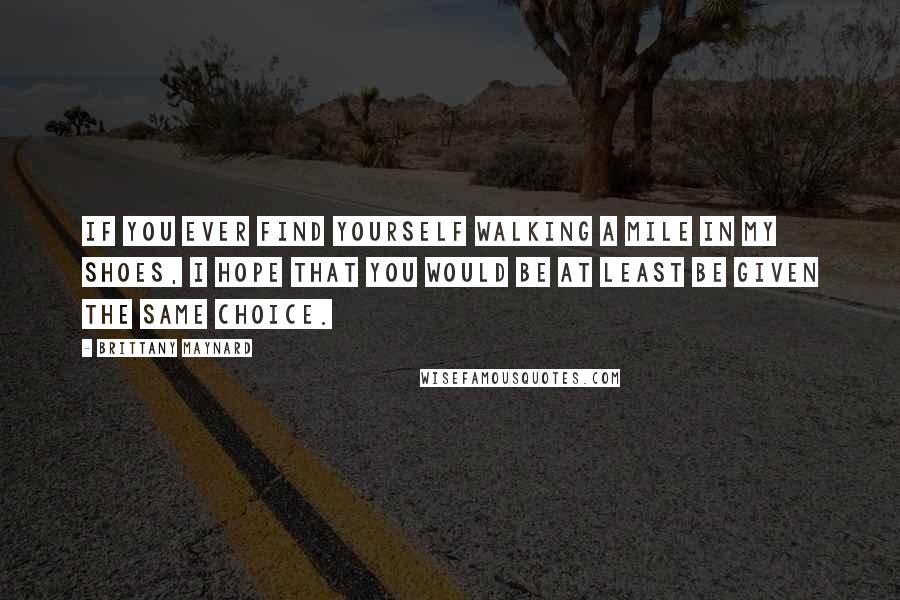 Brittany Maynard Quotes: If you ever find yourself walking a mile in my shoes, I hope that you would be at least be given the same choice.