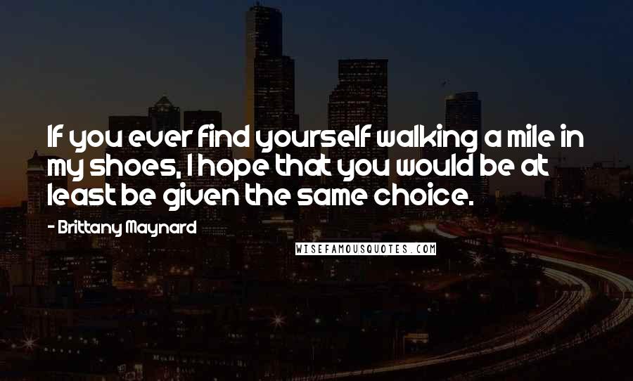 Brittany Maynard Quotes: If you ever find yourself walking a mile in my shoes, I hope that you would be at least be given the same choice.