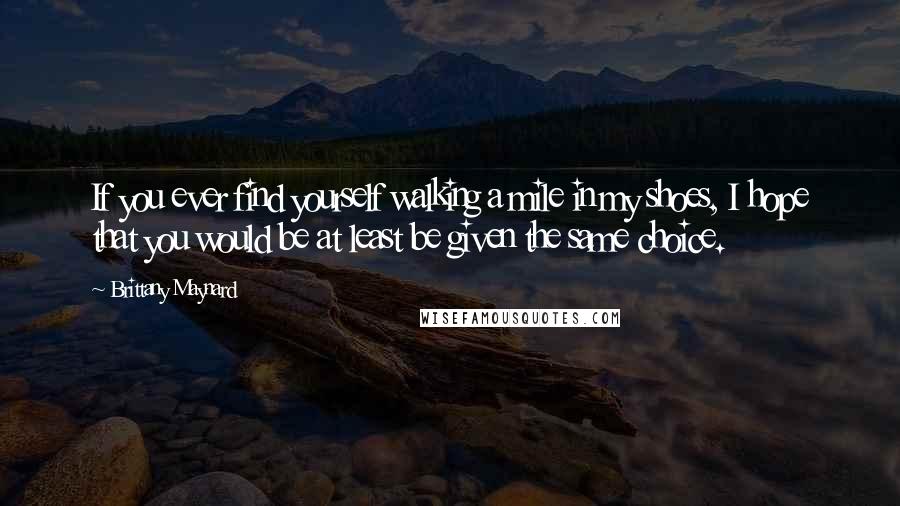 Brittany Maynard Quotes: If you ever find yourself walking a mile in my shoes, I hope that you would be at least be given the same choice.