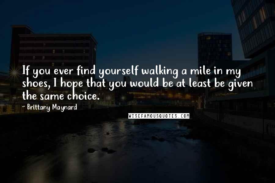 Brittany Maynard Quotes: If you ever find yourself walking a mile in my shoes, I hope that you would be at least be given the same choice.