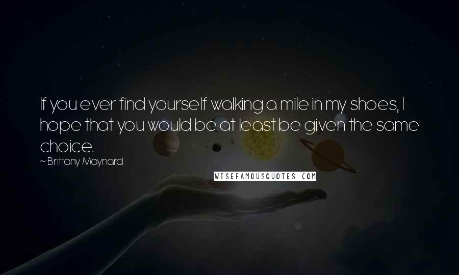 Brittany Maynard Quotes: If you ever find yourself walking a mile in my shoes, I hope that you would be at least be given the same choice.