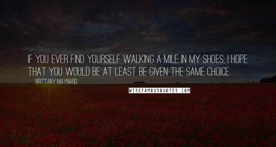 Brittany Maynard Quotes: If you ever find yourself walking a mile in my shoes, I hope that you would be at least be given the same choice.