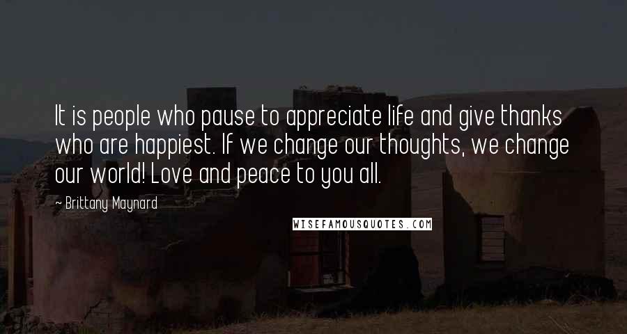 Brittany Maynard Quotes: It is people who pause to appreciate life and give thanks who are happiest. If we change our thoughts, we change our world! Love and peace to you all.