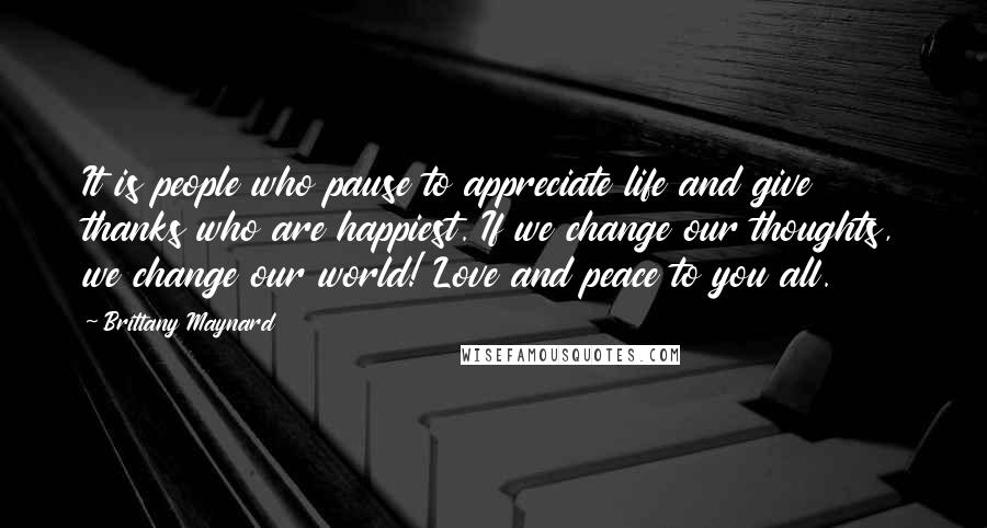 Brittany Maynard Quotes: It is people who pause to appreciate life and give thanks who are happiest. If we change our thoughts, we change our world! Love and peace to you all.