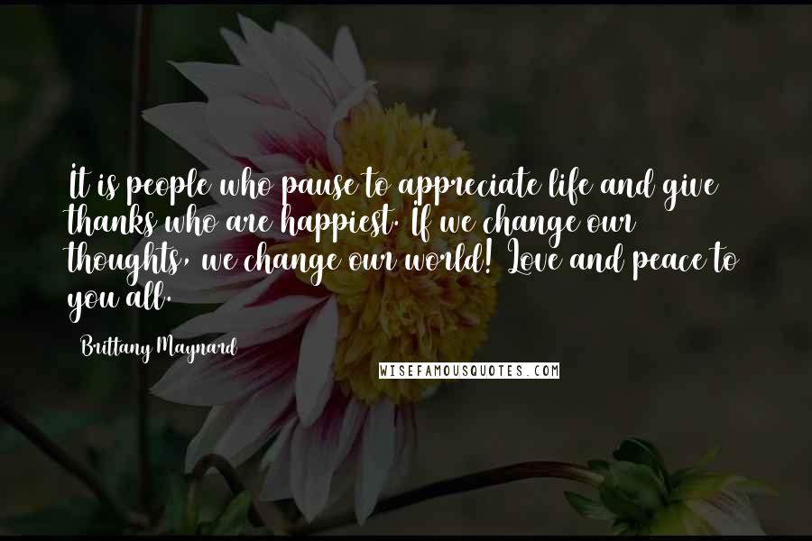 Brittany Maynard Quotes: It is people who pause to appreciate life and give thanks who are happiest. If we change our thoughts, we change our world! Love and peace to you all.