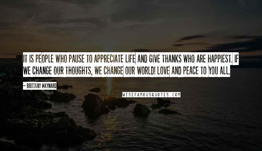 Brittany Maynard Quotes: It is people who pause to appreciate life and give thanks who are happiest. If we change our thoughts, we change our world! Love and peace to you all.