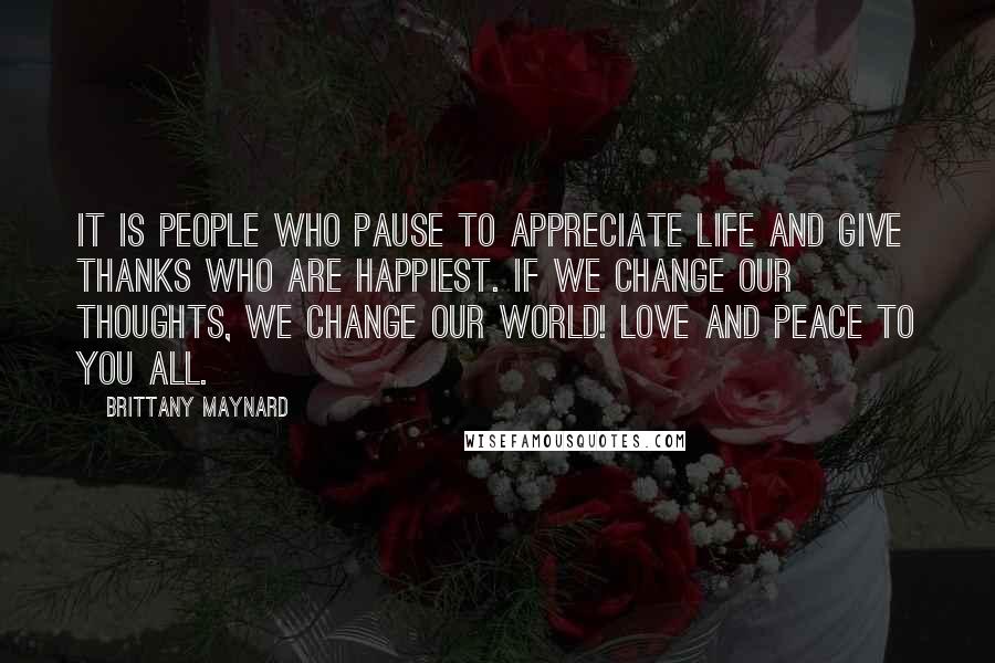 Brittany Maynard Quotes: It is people who pause to appreciate life and give thanks who are happiest. If we change our thoughts, we change our world! Love and peace to you all.