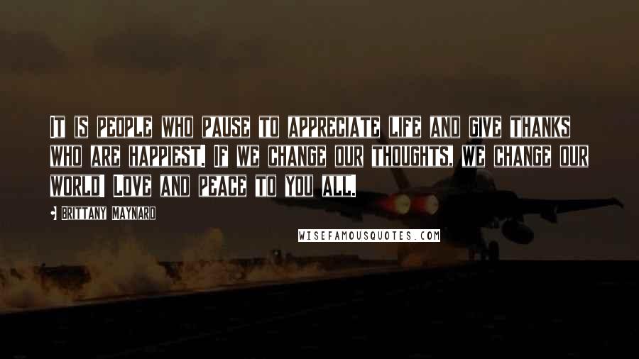 Brittany Maynard Quotes: It is people who pause to appreciate life and give thanks who are happiest. If we change our thoughts, we change our world! Love and peace to you all.
